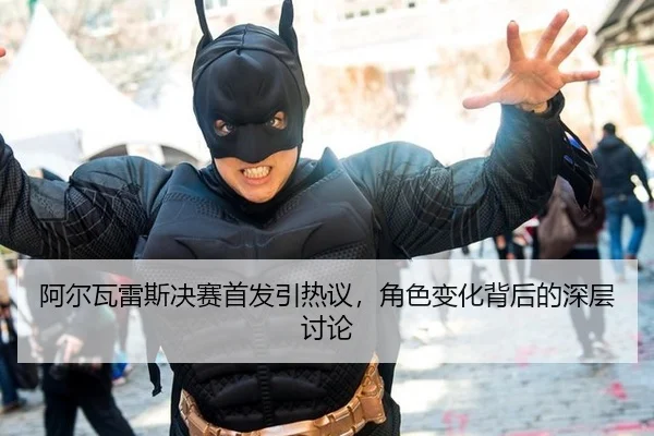 阿尔瓦雷斯决赛首发引热议，角色变化背后的深层讨论